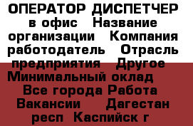 ОПЕРАТОР-ДИСПЕТЧЕР в офис › Название организации ­ Компания-работодатель › Отрасль предприятия ­ Другое › Минимальный оклад ­ 1 - Все города Работа » Вакансии   . Дагестан респ.,Каспийск г.